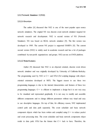 Page 14 of 68
2.3.2 Network Simulator 2 (NS2)
2.3.2.1 Overview
The author [6] discussed that NS2 is one of the most popular open source
network simulators. The original NS was discrete event network simulator targeted for
network research and development. NS2 is second version of NS (Network
Simulator). NS was based on REAL network simulator [9]. The first version was
developed in 1989. The current NS project is supported DARPA [9]. The current
second version (NS2) is widely used in academic research and has a lot of packages
contributed by non-profit organizations and groups. NS2 can run on UNIX platform.
2.3.2.2 Main Features
Author [9] discussed that NS2 is an objected oriented, discrete event driven
network simulator and was originally developed by University of California-Berkeley.
The programming used by NS2 is C++ and OTcl (Tcl scripting language with object-
oriented extensions developed at MIT). The biggest reason to use these two
programming languages is due to the internal characteristics and features of these two
programming languages. C++ is efficient to implement a design but it is not very easy
to be visualized and represented graphically. It is not easy to modify and assemble
different components and to change different parameters without very visual and easy
to use descriptive languages. On top of that, for efficiency reason, NS2 implemented
control path and data path separately. The event scheduler and basic network
component objects which has been written and compiled using C++ to reduce packet
and event processing time. The event scheduler and basic network components object
reside in data path. OTcl has the feature that C++ lack to have. Therefore, the
 