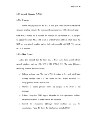Page 16 of 68
2.3.3 Network Simulator 3 (NS3)
2.3.3.1 Overview
Author here [6] discussed that NS3 is also open source discrete event network
simulator targeting primarily for research and educational use. NS3 is licensed under
GNU GPLv2 license and is available for research and development. NS3 is designed
to replace the current NS2. NS3 is not an updated version of NS2, which means that
NS3 is a new network simulator and not backward-compatible with NS2. NS3 can run
on UNIX platform.
2.3.3.2 Main Features
Author [6] informed that the basic idea of NS3 comes from several different
network simulators such as NS2, YANS [12], GTNetS [13]. The major differences
underlying between NS2 and NS3 are;
o Different software core: The core of NS3 is written in C++ and with Python
Scripting interface while NS2 was written in OTcl. Several advanced C++
design patterns are also used in NS3
o Attention to realism: protocol entities are designed to be closer to real
computers
o Software Integration: NS3 support integration of more open-source software
and reduce the needs to rewrite models for simulation
o Support for virtualization: lightweight virtual machines are used for
virtualization. Figure 2.5 shows the virtualization testbed of NS3.
 