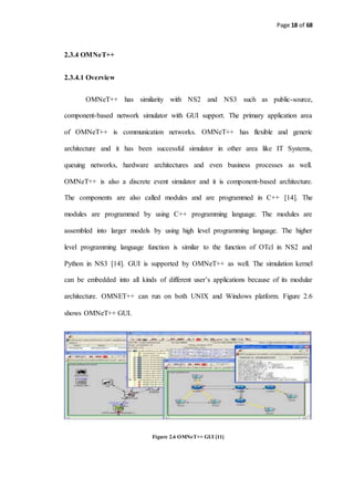 Page 18 of 68
2.3.4 OMNeT++
2.3.4.1 Overview
OMNeT++ has similarity with NS2 and NS3 such as public-source,
component-based network simulator with GUI support. The primary application area
of OMNeT++ is communication networks. OMNeT++ has flexible and generic
architecture and it has been successful simulator in other area like IT Systems,
queuing networks, hardware architectures and even business processes as well.
OMNeT++ is also a discrete event simulator and it is component-based architecture.
The components are also called modules and are programmed in C++ [14]. The
modules are programmed by using C++ programming language. The modules are
assembled into larger models by using high level programming language. The higher
level programming language function is similar to the function of OTcl in NS2 and
Python in NS3 [14]. GUI is supported by OMNeT++ as well. The simulation kernel
can be embedded into all kinds of different user’s applications because of its modular
architecture. OMNET++ can run on both UNIX and Windows platform. Figure 2.6
shows OMNeT++ GUI.
Figure 2.6 OMNeT++ GUI [11]
 