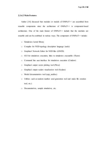 Page 19 of 68
2.3.4.2 Main Features
Author [14] discussed that modules or models of OMNeT++ are assembled from
reusable components since the architecture of OMNeT++ is component-based
architecture. One of the main feature of OMNeT++ include that the modules are
reusable and can be combined in various ways. The component of OMNeT++ include:
o Simulation kernel library
o Compiler for NED topology description language (nedc)
o Graphical Network Editor for NED files (GNED)
o GUI for simulation execution, links to simulation executable (Tkenv)
o Command line user interface for simulation execution (Cmdenv)
o Graphical output vector plotting tool (Plove)
o Graphical output scalars visualization tool (Scalars)
o Model documentation tool (opp_neddoc)
o Utilities such as random number seed generation tool and make file creation
tool, etc.)
o Documentation, sample simulation, etc.
 