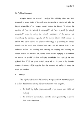 Page 2 of 68
1.2 Problem Statement
Campus Intranet of UNITEN Putrajaya has becoming more and more
congested in certain period of time and users are not able to browse and utilize the
internet connectivity of the campus intranet towards the internet. To answer the
questions of “why the network is congested?” and “how to avoid the network
congestion?” needs to review the network architecture of the campus and
reconsidering the maximum capability of the campus intranet which connect to
internet. One of the review and consider methodology is by simulating the campus
network with the actual data collected from ITMS and the network users. In the
simulation process, the collecting data, modeling or designing and simulating the
campus network are involved. The campus intranet will be deploying in the simulator
as accurate as possible (devices, underlying technologies, link capacity), the data
collected from ITMS and actual network users will be the input to the simulation
process, the output will be generated from the simulator and analyze to answer the
above two questions.
1.3 Objectives
The objective of this UNITEN Putrajaya Campus Network Simulation project
is to know the maximum capacity and network behavior when congested.
o To identify the traffic pattern generated by on campus users (staffs and
students)
o To simulate the network based on traffic pattern generated by on campus
users (staffs and students)
 