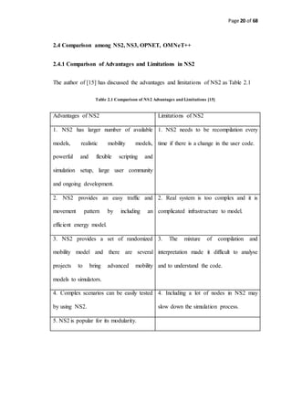 Page 20 of 68
2.4 Comparison among NS2, NS3, OPNET, OMNeT++
2.4.1 Comparison of Advantages and Limitations in NS2
The author of [15] has discussed the advantages and limitations of NS2 as Table 2.1
Table 2.1 Comparison of NS2 Advantages and Limitations [15]
Advantages of NS2 Limitations of NS2
1. NS2 has larger number of available
models, realistic mobility models,
powerful and flexible scripting and
simulation setup, large user community
and ongoing development.
1. NS2 needs to be recompilation every
time if there is a change in the user code.
2. NS2 provides an easy traffic and
movement pattern by including an
efficient energy model.
2. Real system is too complex and it is
complicated infrastructure to model.
3. NS2 provides a set of randomized
mobility model and there are several
projects to bring advanced mobility
models to simulators.
3. The mixture of compilation and
interpretation made it difficult to analyse
and to understand the code.
4. Complex scenarios can be easily tested
by using NS2.
4. Including a lot of nodes in NS2 may
slow down the simulation process.
5. NS2 is popular for its modularity.
 
