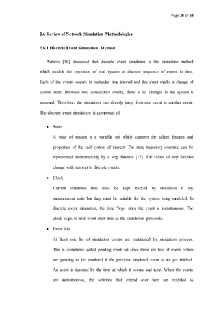 Page 26 of 68
2.6 Review of Network Simulation Methodologies
2.6.1 Discrete Event Simulation Method
Authors [16] discussed that discrete event simulation is the simulation method
which models the operation of real system as discrete sequence of events in time.
Each of the events occurs in particular time interval and this event marks a change of
system state. Between two consecutive events, there is no changes in the system is
assumed. Therefore, the simulation can directly jump from one event to another event.
The discrete event simulation is composed of:
 State
A state of system is a variable set which captures the salient features and
properties of the real system of interest. The state trajectory overtime can be
represented mathematically by a step function [17]. The values of step function
change with respect to discrete events.
 Clock
Current simulation time must be kept tracked by simulation in any
measurement units but they must be suitable for the system being modeled. In
discrete event simulation, the time ‘hop’ since the event is instantaneous. The
clock skips to next event start time as the simulation proceeds.
 Event List
At least one list of simulation events are maintained by simulation process.
This is sometimes called pending event set since there are lists of events which
are pending to be simulated if the previous simulated event is not yet finished.
An event is denoted by the time at which it occurs and type. When the events
are instantaneous, the activities that extend over time are modeled as
 