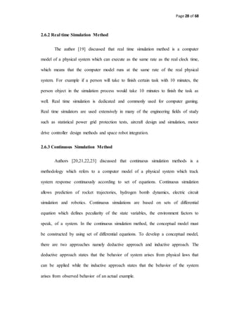 Page 28 of 68
2.6.2 Real time Simulation Method
The author [19] discussed that real time simulation method is a computer
model of a physical system which can execute as the same rate as the real clock time,
which means that the computer model runs at the same rate of the real physical
system. For example if a person will take to finish certain task with 10 minutes, the
person object in the simulation process would take 10 minutes to finish the task as
well. Real time simulation is dedicated and commonly used for computer gaming.
Real time simulators are used extensively in many of the engineering fields of study
such as statistical power grid protection tests, aircraft design and simulation, motor
drive controller design methods and space robot integration.
2.6.3 Continuous Simulation Method
Authors [20,21,22,23] discussed that continuous simulation methods is a
methodology which refers to a computer model of a physical system which track
system response continuously according to set of equations. Continuous simulation
allows prediction of rocket trajectories, hydrogen bomb dynamics, electric circuit
simulation and robotics. Continuous simulations are based on sets of differential
equation which defines peculiarity of the state variables, the environment factors to
speak, of a system. In the continuous simulation method, the conceptual model must
be constructed by using set of differential equations. To develop a conceptual model,
there are two approaches namely deductive approach and inductive approach. The
deductive approach states that the behavior of system arises from physical laws that
can be applied while the inductive approach states that the behavior of the system
arises from observed behavior of an actual example.
 