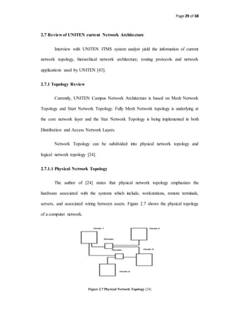 Page 29 of 68
2.7 Review of UNITEN current Network Architecture
Interview with UNITEN ITMS system analyst yield the information of current
network topology, hierarchical network architecture, routing protocols and network
applications used by UNITEN [43].
2.7.1 Topology Review
Currently, UNITEN Campus Network Architecture is based on Mesh Network
Topology and Start Network Topology. Fully Mesh Network topology is underlying at
the core network layer and the Star Network Topology is being implemented in both
Distribution and Access Network Layers.
Network Topology can be subdivided into physical network topology and
logical network topology [24].
2.7.1.1 Physical Network Topology
The author of [24] states that physical network topology emphasizes the
hardware associated with the systems which include, workstations, remote terminals,
servers, and associated wiring between assets. Figure 2.7 shows the physical topology
of a computer network.
Figure 2.7 Physical Network Topology [24]
 