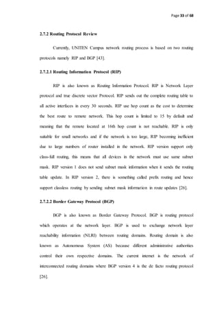 Page 33 of 68
2.7.2 Routing Protocol Review
Currently, UNITEN Campus network routing process is based on two routing
protocols namely RIP and BGP [43].
2.7.2.1 Routing Information Protocol (RIP)
RIP is also known as Routing Information Protocol. RIP is Network Layer
protocol and true discrete vector Protocol. RIP sends out the complete routing table to
all active interfaces in every 30 seconds. RIP use hop count as the cost to determine
the best route to remote network. This hop count is limited to 15 by default and
meaning that the remote located at 16th hop count is not reachable. RIP is only
suitable for small networks and if the network is too large, RIP becoming inefficient
due to large numbers of router installed in the network. RIP version support only
class-full routing, this means that all devices in the network must use same subnet
mask. RIP version 1 does not send subnet mask information when it sends the routing
table update. In RIP version 2, there is something called prefix routing and hence
support classless routing by sending subnet mask information in route updates [26].
2.7.2.2 Border Gateway Protocol (BGP)
BGP is also known as Border Gateway Protocol. BGP is routing protocol
which operates at the network layer. BGP is used to exchange network layer
reachability information (NLRI) between routing domains. Routing domain is also
known as Autonomous System (AS) because different administrative authorities
control their own respective domains. The current internet is the network of
interconnected routing domains where BGP version 4 is the de facto routing protocol
[26].
 