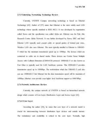 Page 34 of 68
2.7.3 Underlying Networking Technology Review
Currently, UNITEN Campus networking technology is based on Ethernet
Technology [43]. Author of [27] states that Ethernet is the most widely used LAN
technology whose specific standard is IEEE 802.3. It was developed by organization
called Xerox and the specification was called Aloha net. Ethernet was for Palo Alto
Research Centre Aloha Network. It was further developed by Xerox, DEC and Intel.
Ethernet LAN typically used coaxial cable or special grades of twisted pair wires.
Wireless LAN also uses Ethernet. The most typically installed in Ethernet is 10BASE-
T which has the maximum transmission speed up to 10Mbps. The devices which are
connected to cable are in shared media. Those devices use Carrier Sense Multiple
Access with Collision Detection (CSMA/CD) protocol. 100BASE-T or also known as
Fast Ether is typically used for LAN backbone systems. This 100BASE-T provides
transmission speed up to 100Mbps. The workstations which has 10BASE-T card also
can use 100BASE-T fast Ethernet but the data transmission speed will be maximum of
10Mbps. Ethernet even provide even higher level backbone support at 1000 Mbps.
2.7.4 Network Architecture Review
Currently, the campus network of UNITEN is based on hierarchical network
design which consists of Core Layer, Distribution Layer and Access Layer [43].
2.7.4.1 Core Layer
According the author [28], he states that core layer of a network model is
crucial for interconnecting between distribution layer devices and outside internet.
The redundancy and availability is critical in the core layer. Normally, high
 