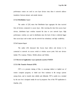 Page 35 of 68
performance routers are used as core layer devices since there is network address
translation between intranet and outside internet.
2.7.4.2 Distribution Layer
The author of [28] states that Distribution layer aggregate the data received
from all devices connected to access layer. After receiving the data from access layer
devices, distribution layer switches transmit the data to core network layer. High
performance switches are used in distribution since the load of data is relatively bigger
than access layer and to make sure the network has redundancy and high availability.
2.7.4.3 Access Layer
The author [28] discussed that Access layer allows end devices to be
connected to network via access switch or wireless access point. End user devices
include PCs, Laptops. Printers, Mobile phones and Tablets.
2.7.5 Review of Application Layer protocols used in UNITEN
2.7.5.1 File Transfer Protocol (FTP)
FTP is to promote sharing of files, to encourage indirect or implicit use of
remote computer programs, to shield user from variations in file storage systems
among hosts, and to transfer data reliably and efficiently. FTP is usable via a terminal
by the user but is designed mainly for use by programs. One of the FTP applications is
FileZilla [29].
 