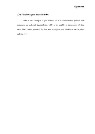 Page 38 of 68
2.7.6.2 User Datagram Protocol (UDP)
UDP is also Transport Layer Protocol. UDP is connectionless protocol and
datagrams are delivered independently. UDP is not reliable in transmission of data
since UDP cannot guarantee for data loss, corruption, and duplication and in order
delivery [34]
 