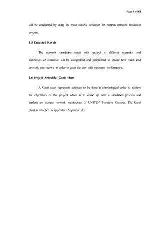 Page 4 of 68
will be conducted by using the most suitable simulator for campus network simulation
process.
1.5 Expected Result
The network simulation result with respect to different scenarios and
techniques of simulation will be categorized and generalized to ensure how much load
network can receive in order to cater the user with optimum performance.
1.6 Project Schedule/ Gantt chart
A Gantt chart represents activities to be done in chronological order to achieve
the objectives of this project which is to come up with a simulation process and
analysis on current network architecture of UNITEN Putrajaya Campus. The Gantt
chart is attached in appendix (Appendix A).
 