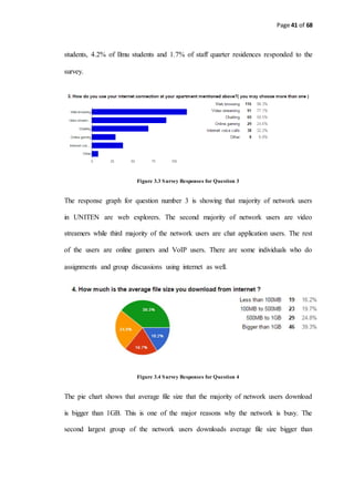 Page 41 of 68
students, 4.2% of Ilmu students and 1.7% of staff quarter residences responded to the
survey.
Figure 3.3 Survey Responses for Question 3
The response graph for question number 3 is showing that majority of network users
in UNITEN are web explorers. The second majority of network users are video
streamers while third majority of the network users are chat application users. The rest
of the users are online gamers and VoIP users. There are some individuals who do
assignments and group discussions using internet as well.
Figure 3.4 Survey Responses for Question 4
The pie chart shows that average file size that the majority of network users download
is bigger than 1GB. This is one of the major reasons why the network is busy. The
second largest group of the network users downloads average file size bigger than
 