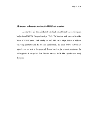 Page 43 of 68
3.2 Analysis on Interview session with ITMS System Analyst
An interview has been conducted with Encik Abdul Faizal who is the system
analyst from UNITEN Campus Putrajaya ITMS. The interview took place at his office
which is located within ITMS building on 30th June 2015. Single session of interview
was being conducted and due to some confidentiality, the actual review on UNITEN
network was not able to be conducted. During interview, the network architecture, the
routing protocols, the packet flow direction and the WAN links capacity were mainly
discussed.
 