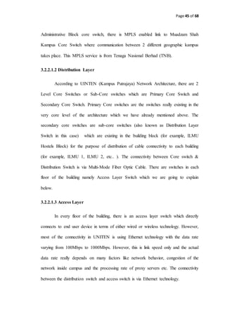 Page 45 of 68
Administrative Block core switch, there is MPLS enabled link to Muadzam Shah
Kampus Core Switch where communication between 2 different geographic kampus
takes place. This MPLS service is from Tenaga Nasional Berhad (TNB).
3.2.2.1.2 Distribution Layer
According to UINTEN (Kampus Putrajaya) Network Architecture, there are 2
Level Core Switches or Sub-Core switches which are Primary Core Switch and
Secondary Core Switch. Primary Core switches are the switches really existing in the
very core level of the architecture which we have already mentioned above. The
secondary core switches are sub-core switches (also known as Distribution Layer
Switch in this case) which are existing in the building block (for example, ILMU
Hostels Block) for the purpose of distribution of cable connectivity to each building
(for example, ILMU 1, ILMU 2, etc.. ). The connectivity between Core switch &
Distribution Switch is via Multi-Mode Fiber Optic Cable. There are switches in each
floor of the building namely Access Layer Switch which we are going to explain
below.
3.2.2.1.3 Access Layer
In every floor of the building, there is an access layer switch which directly
connects to end user device in terms of either wired or wireless technology. However,
most of the connectivity in UNITEN is using Ethernet technology with the data rate
varying from 100Mbps to 1000Mbps. However, this is link speed only and the actual
data rate really depends on many factors like network behavior, congestion of the
network inside campus and the processing rate of proxy servers etc. The connectivity
between the distribution switch and access switch is via Ethernet technology.
 