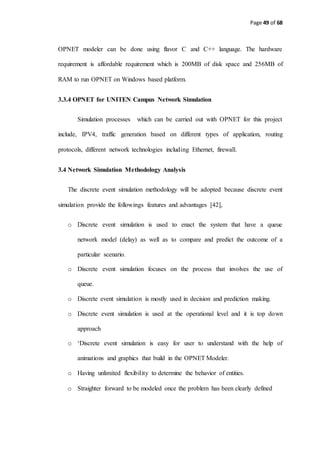 Page 49 of 68
OPNET modeler can be done using flavor C and C++ language. The hardware
requirement is affordable requirement which is 200MB of disk space and 256MB of
RAM to run OPNET on Windows based platform.
3.3.4 OPNET for UNITEN Campus Network Simulation
Simulation processes which can be carried out with OPNET for this project
include, IPV4, traffic generation based on different types of application, routing
protocols, different network technologies including Ethernet, firewall.
3.4 Network Simulation Methodology Analysis
The discrete event simulation methodology will be adopted because discrete event
simulation provide the followings features and advantages [42],
o Discrete event simulation is used to enact the system that have a queue
network model (delay) as well as to compare and predict the outcome of a
particular scenario.
o Discrete event simulation focuses on the process that involves the use of
queue.
o Discrete event simulation is mostly used in decision and prediction making.
o Discrete event simulation is used at the operational level and it is top down
approach
o ‘Discrete event simulation is easy for user to understand with the help of
animations and graphics that build in the OPNET Modeler.
o Having unlimited flexibility to determine the behavior of entities.
o Straighter forward to be modeled once the problem has been clearly defined
 
