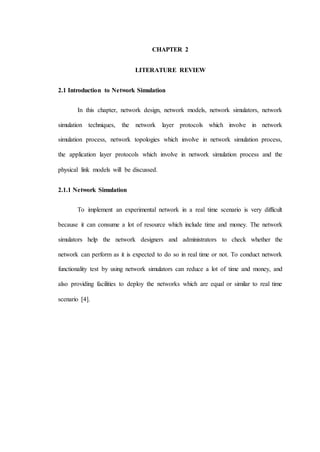 CHAPTER 2
LITERATURE REVIEW
2.1 Introduction to Network Simulation
In this chapter, network design, network models, network simulators, network
simulation techniques, the network layer protocols which involve in network
simulation process, network topologies which involve in network simulation process,
the application layer protocols which involve in network simulation process and the
physical link models will be discussed.
2.1.1 Network Simulation
To implement an experimental network in a real time scenario is very difficult
because it can consume a lot of resource which include time and money. The network
simulators help the network designers and administrators to check whether the
network can perform as it is expected to do so in real time or not. To conduct network
functionality test by using network simulators can reduce a lot of time and money, and
also providing facilities to deploy the networks which are equal or similar to real time
scenario [4].
 