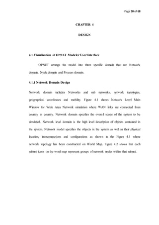 Page 50 of 68
CHAPTER 4
DESIGN
4.1 Visualization of OPNET Modeler User Interface
OPNET arrange the model into three specific domain that are Network
domain, Node domain and Process domain.
4.1.1 Network Domain Design
Network domain includes Networks and sub networks, network topologies,
geographical coordinates and mobility. Figure 4.1 shows Network Level Main
Window for Wide Area Network simulation where WAN links are connected from
country to country. Network domain specifies the overall scope of the system to be
simulated. Network level domain is the high level description of objects contained in
the system. Network model specifies the objects in the system as well as their physical
location, interconnections and configurations as shown in the Figure 4.1 where
network topology has been constructed on World Map. Figure 4.2 shows that each
subnet icons on the word map represent groups of network nodes within that subnet.
 
