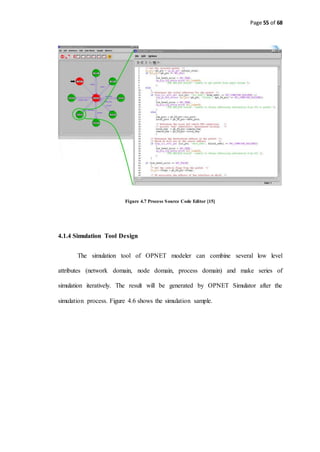 Page 55 of 68
Figure 4.7 Process Source Code Editor [15]
4.1.4 Simulation Tool Design
The simulation tool of OPNET modeler can combine several low level
attributes (network domain, node domain, process domain) and make series of
simulation iteratively. The result will be generated by OPNET Simulator after the
simulation process. Figure 4.6 shows the simulation sample.
 