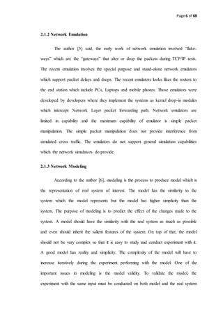 Page 6 of 68
2.1.2 Network Emulation
The author [5] said, the early work of network emulation involved “flake-
ways” which are the “gateways” that alter or drop the packets during TCP/IP tests.
The recent emulation involves the special purpose and stand-alone network emulators
which support packet delays and drops. The recent emulators looks likes the routers to
the end station which include PCs, Laptops and mobile phones. Those emulators were
developed by developers where they implement the systems as kernel drop-in modules
which intercept Network Layer packet forwarding path. Network emulators are
limited in capability and the maximum capability of emulator is simple packet
manipulation. The simple packet manipulation does not provide interference from
simulated cross traffic. The emulators do not support general simulation capabilities
which the network simulators do provide.
2.1.3 Network Modeling
According to the author [6], modeling is the process to produce model which is
the representation of real system of interest. The model has the similarity to the
system which the model represents but the model has higher simplicity than the
system. The purpose of modeling is to predict the effect of the changes made to the
system. A model should have the similarity with the real system as much as possible
and even should inherit the salient features of the system. On top of that, the model
should not be very complex so that it is easy to study and conduct experiment with it.
A good model has reality and simplicity. The complexity of the model will have to
increase iteratively during the experiment performing with the model. One of the
important issues in modeling is the model validity. To validate the model, the
experiment with the same input must be conducted on both model and the real system
 