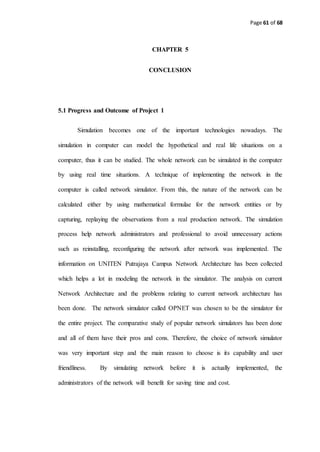 Page 61 of 68
CHAPTER 5
CONCLUSION
5.1 Progress and Outcome of Project 1
Simulation becomes one of the important technologies nowadays. The
simulation in computer can model the hypothetical and real life situations on a
computer, thus it can be studied. The whole network can be simulated in the computer
by using real time situations. A technique of implementing the network in the
computer is called network simulator. From this, the nature of the network can be
calculated either by using mathematical formulae for the network entities or by
capturing, replaying the observations from a real production network. The simulation
process help network administrators and professional to avoid unnecessary actions
such as reinstalling, reconfiguring the network after network was implemented. The
information on UNITEN Putrajaya Campus Network Architecture has been collected
which helps a lot in modeling the network in the simulator. The analysis on current
Network Architecture and the problems relating to current network architecture has
been done. The network simulator called OPNET was chosen to be the simulator for
the entire project. The comparative study of popular network simulators has been done
and all of them have their pros and cons. Therefore, the choice of network simulator
was very important step and the main reason to choose is its capability and user
friendliness. By simulating network before it is actually implemented, the
administrators of the network will benefit for saving time and cost.
 