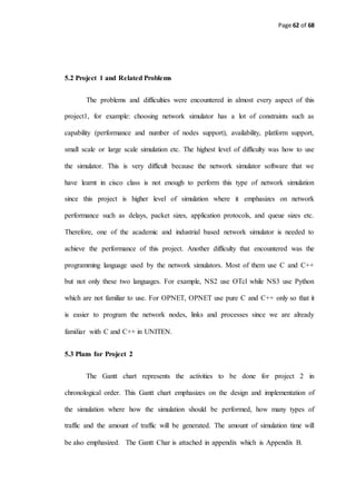 Page 62 of 68
5.2 Project 1 and Related Problems
The problems and difficulties were encountered in almost every aspect of this
project1, for example: choosing network simulator has a lot of constraints such as
capability (performance and number of nodes support), availability, platform support,
small scale or large scale simulation etc. The highest level of difficulty was how to use
the simulator. This is very difficult because the network simulator software that we
have learnt in cisco class is not enough to perform this type of network simulation
since this project is higher level of simulation where it emphasizes on network
performance such as delays, packet sizes, application protocols, and queue sizes etc.
Therefore, one of the academic and industrial based network simulator is needed to
achieve the performance of this project. Another difficulty that encountered was the
programming language used by the network simulators. Most of them use C and C++
but not only these two languages. For example, NS2 use OTcl while NS3 use Python
which are not familiar to use. For OPNET, OPNET use pure C and C++ only so that it
is easier to program the network nodes, links and processes since we are already
familiar with C and C++ in UNITEN.
5.3 Plans for Project 2
The Gantt chart represents the activities to be done for project 2 in
chronological order. This Gantt chart emphasizes on the design and implementation of
the simulation where how the simulation should be performed, how many types of
traffic and the amount of traffic will be generated. The amount of simulation time will
be also emphasized. The Gantt Char is attached in appendix which is Appendix B.
 
