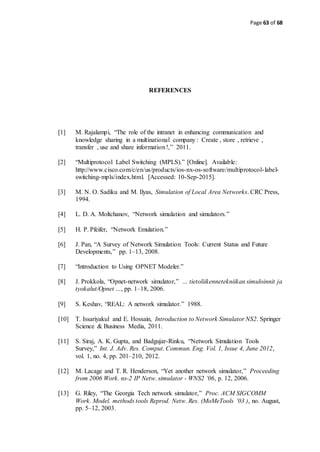 Page 63 of 68
REFERENCES
[1] M. Rajalampi, “The role of the intranet in enhancing communication and
knowledge sharing in a multinational company : Create , store , retrieve ,
transfer , use and share information !,” 2011.
[2] “Multiprotocol Label Switching (MPLS).” [Online]. Available:
http://www.cisco.com/c/en/us/products/ios-nx-os-software/multiprotocol-label-
switching-mpls/index.html. [Accessed: 10-Sep-2015].
[3] M. N. O. Sadiku and M. Ilyas, Simulation of Local Area Networks. CRC Press,
1994.
[4] L. D. A. Moltchanov, “Network simulation and simulators.”
[5] H. P. Pfeifer, “Network Emulation.”
[6] J. Pan, “A Survey of Network Simulation Tools: Current Status and Future
Developments,” pp. 1–13, 2008.
[7] “Introduction to Using OPNET Modeler.”
[8] J. Prokkola, “Opnet-network simulator,” … tietoliikennetekniikan simuloinnit ja
tyokalut/Opnet …, pp. 1–18, 2006.
[9] S. Keshav, “REAL: A network simulator.” 1988.
[10] T. Issariyakul and E. Hossain, Introduction to Network Simulator NS2. Springer
Science & Business Media, 2011.
[11] S. Siraj, A. K. Gupta, and Badgujar-Rinku, “Network Simulation Tools
Survey,” Int. J. Adv. Res. Comput. Commun. Eng. Vol. 1, Issue 4, June 2012,
vol. 1, no. 4, pp. 201–210, 2012.
[12] M. Lacage and T. R. Henderson, “Yet another network simulator,” Proceeding
from 2006 Work. ns-2 IP Netw. simulator - WNS2 ’06, p. 12, 2006.
[13] G. Riley, “The Georgia Tech network simulator,” Proc. ACM SIGCOMM
Work. Model. methods tools Reprod. Netw. Res. (MoMeTools ’03 ), no. August,
pp. 5–12, 2003.
 