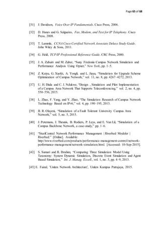 Page 65 of 68
[31] J. Davidson, Voice Over IP Fundamentals. Cisco Press, 2006.
[32] D. Hanes and G. Salgueiro, Fax, Modem, and Text for IP Telephony. Cisco
Press, 2008.
[33] T. Lammle, CCNA Cisco Certified Network Associate Deluxe Study Guide.
John Wiley & Sons, 2011.
[34] G. Held, TCP/IP Professional Reference Guide. CRC Press, 2000.
[35] J. A. Zubairi and M. Zuber, “Suny Fredonia Campus Network Simulation and
Performance Analysis Using Opnet,” New York, pp. 1–5.
[36] Z. Kaiyu, G. Xuefei, A. Yongli, and L. Jiayu, “Simulation for Upgrade Scheme
Optimization of Campus Network,” vol. 11, no. 8, pp. 4267–4272, 2013.
[37] U. H. Diala and C. I. Ndukwe, “Design , Simulation and Pilot Implementation
of a Campus Area Network That Supports Teleconferencing,” vol. 2, no. 4, pp.
550–556, 2015.
[38] L. Zhao, F. Yang, and Y. Zhao, “The Simulation Research of Campus Network
Technology Based on IPv6,” vol. 4, pp. 190–195, 2013.
[39] B. R. Olayeni, “Simulation of a Fault Tolerant University Campus Area
Network,” vol. 5, no. 5, 2015.
[40] J. Potemans, J. Theunis, B. Rodiers, P. Leys, and E. Van Lil, “Simulation of a
Campus Backbone Network, a case-study,” pp. 1–6.
[41] “SteelCentral Network Performance Management | Riverbed Modeler |
Riverbed.” [Online]. Available:
http://www.riverbed.com/products/performance-management-control/network-
performance-management/network-simulation.html. [Accessed: 10-Sep-2015].
[42] S. Sumari and R. Ibrahim, “Comparing Three Simulation Model Using
Taxonomy: System Dynamic Simulation, Discrete Event Simulation and Agent
Based Simulation,” Int. J. Manag. Excell., vol. 1, no. 3, pp. 4–9, 2013.
[43] E. Faizal, 'Uniten Network Architecture', Uniten Kampus Putrajaya, 2015.
 