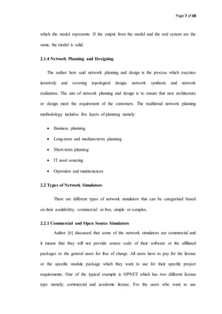 Page 7 of 68
which the model represents. If the output from the model and the real system are the
same, the model is valid.
2.1.4 Network Planning and Designing
The author here said network planning and design is the process which executes
iteratively and covering topological design, network synthesis and network
realization. The aim of network planning and design is to ensure that new architecture
or design meet the requirement of the customers. The traditional network planning
methodology includes five layers of planning namely:
 Business planning
 Long-term and medium-term planning
 Short-term planning
 IT asset sourcing
 Operation and maintenances
2.2 Types of Network Simulators
There are different types of network simulators that can be categorized based
on their availability, commercial or free, simple or complex.
2.2.1 Commercial and Open Source Simulators
Author [6] discussed that some of the network simulators are commercial and
it means that they will not provide source code of their software or the affiliated
packages to the general users for free of charge. All users have to pay for the license
or the specific module package which they want to use for their specific project
requirements. One of the typical example is OPNET which has two different license
type namely; commercial and academic license. For the users who want to use
 