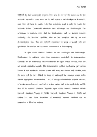 Page 8 of 68
OPNET for their commercial projects, they have to pay for the license and for the
academic researchers who wants to do their research and development in network
area, they will have to register with their institutional email in order to receive the
academic license. Commercial simulators have advantages and disadvantages. The
advantages is relatively more that the disadvantages such as learning resource
availability, the software capability, ease of use, complete and up to date
documentations since they are perfectly maintained by group of people who are
specialized for software and documents maintenance in that company.
The open source network simulator has also advantages and disadvantages.
Disadvantage is relatively more than advantages particularly in documentation.
Generally, to do maintenance and documentation for open source software, there are
not enough specialized people. This documentation problem can become very serious
if there is new version of software comes with many new features and functions, then
the users will be very difficult to trace or understand the previous source codes
without appropriate documentations. Lack of enough documentation support and lack
of version control support can lead to serious matter such as the applicability and life
time of the network simulators. Typically, open source network simulators include
Network Simulator Version 2 (NS2), Network Simulator Version 3 (NS3) and
OMNET++. The detail discussions of mentioned network simulated will be
conducting in following sections.
 