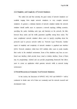 Page 9 of 68
2.2.2 Simplicity and Complexity of Network Simulators
The author [6] said that currently, the great variety of network simulators are
available ranging from simple network simulators to very complex network
simulators. In general, a minimum function of network simulator include the network
simulator should enable users to represent a network topology, defining scenarios,
specifying the nodes (including node type and function) on the network, the links
between those nodes and the traffic generation capability among those nodes. The
more complicated network simulator allows users to specify everything about the
protocols used to process network traffic (i.e. Network Layer Protocols). Another
aspect of simplicity and complexity of network simulator is graphical user interface
(GUI). Network simulators which have GUI enabled, allow users to easily visualize
their works in the simulated environment. Some of the simulators may base on text-
based user interface which provide lesser visual or intuitive interface. Some of them
may be programming- oriented and can provide programming framework that allows
users to create an application which generate network traffic in network testing
environment.
2.3 Detail Discussion on Commonly Used Network Simulators
In this section, the discussion of OPNET, NS2, NS3 and OMNET++ will be
conducted in details since all of them are commonly used for network research and
development tasks.
 