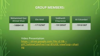 GROUP MEMBERS:
Mohammed Ejaz
Ahmed Khan
•18884181
Elie Anid
•17152567
Siddhanth
Chaurasiya
•19139507
Ali Eskandari
•19161007
Video Presentation:
https://drive.google.com/file/d/0B--
pYC5eXmeCdmFvei1na1B5U0E/view?usp=shari
ng
 