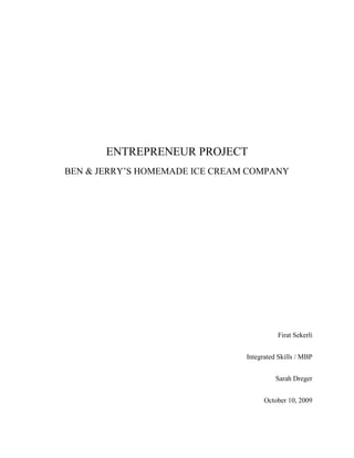 ENTREPRENEUR PROJECT
BEN & JERRY’S HOMEMADE ICE CREAM COMPANY




                                          Firat Sekerli


                                Integrated Skills / MBP


                                          Sarah Dreger


                                      October 10, 2009
 