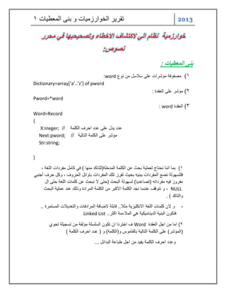 2013 تقر رٌ الخوارزم اٌت و بنى المعط اٌت 1 
خوارزمية نظام الي لاكتشاف الاخطاء وتصحيحيها في محرر 
نصوص: 
بنى المعطيات : 
)1 مصفوفة مؤشرات على سلاسل من نوع word : 
Dictionary=array*‘a’..’z’+ of pword 
)2 مؤشر على العقدة : 
Pword=*word 
)3 العقدة word : 
Word=Record 
{ 
X:ineger; // عدد دٌل على عدد احرف الكلمة 
Next:pword; مؤشر على الكلمة التال ةٌ // 
Str:string; 
} 
1( بما اننا نحتاج لعمل ةٌ بحث عن الكلمة المدخلة)للتاكد منها ( ف كامل مفردات اللغة , 
فللسهولة نضع المفردات ببن هٌ بح ثٌ تفرز تلك المفردات باوائل الحروف , وكل حرف أجنب مفروز ف هٌ مفرداته )تصاعد اٌ( لسهولة البحث )حتى لا نبحث عن كلمات اللغة حتى ال 
NULL , و نتوقف عندما نجد الكلمة الاكبر من الكلمة المرادة وذلك عند عمل ةٌ البحث 
والتاكد ( . 
- و لان كلمات اللغة الانكل زٌ ةٌ مثلا.. قابلة لاضافة المرادفات والتعد لٌات المستمرة .. 
فتكون البن ةٌ الد نٌام كٌ ةٌ ه الملاءمة اكثر.. Linked List 
2( اما من اجل العقدة Word ف اخترنا ان تكون السلسلة مؤلفة من تسج لٌة تحوي 
)المؤشر( على الكلمة التال ةٌ بالقاموس و)الكلمة( و ) عدد احرف الكلمة ( 
وعدد احرف الكلمة فٌ دٌ من اجل طباعة البدائل ... 
 
