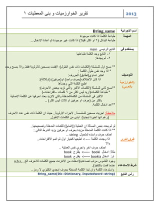 2013 تقر رٌ الخوارزم اٌت و بنى المعط اٌت 1 
اسن الاجرائية 
Bring_same الوهوة طباعة الكلمة اذا كانت موجودة 
طباعة البدائل ) 6 او اكثر قل لٌا( اذا كانت غ رٌ موجودة ثم اعادة الادخال .. 
يستخذم في التابع الرئ سٌ main التوصيف 
)الخوارزهية 
بالعربي( 
-1 التابع وجد الكلمة طباعتها 
-2 لم جٌدها: 
** مسح اول للسلسلة )الكلمات ذات نفس الطول(: //قمت بمسح نٌ للاولو ةٌ فقط..والا بمسح وح دٌ 
* اذا وجد نفس طول الكلمة : 
اختبر تساوي)تطابق( الحروف: 
اذا كان الاختلاف)بحرف واحد( او)حرف نٌ( )اوثلاثة(: 
اطبع الكلمة الت وجدناها 
**مسح ثان للسلسلة )الكلمات الاكبر والت تز دٌ ببعض الاحرف(: 
* طباعة الكلمات)ار دٌ ل سٌ اكثر من 6 كلمات اقتراحات ( – - 
الاكبر ف السلسلة من الكلمةالمدخلة والت لاتز دٌ بعدد احرفها عن الكلمة الاصل ةٌ 
باكثر من )حرف او حرف نٌ او ثلاث ل سٌ اكثر( .. 
**اعد ادخال الكلمة. 
ملاحظة: اجر تٌ مسح نٌ للسلسسة.. لاجراء الاولو ةٌ.. ح ثٌ ان الكلمة ذات نفس عدد الاحرف 
)رغم انها اخ رٌة ابجد اٌ( ابدى من الكلمات الاطول. 
طرق اخرى 
لو لم حٌدد بنص المسألة ان العمل ةٌ ))اتمام(( للكمات المدخلة وتصح حٌها.. 
** اذا كانت الكلمة المدخلة مز دٌة بحرف او حرف نٌ زٌ دٌ الشرط التال : 
احذف حرف واسنده لمتحول string .. 
اذا وجدت الكلمة --- - < اطبعها كخ اٌر اول ثم اتمم الاقتراحات.. 
والا 
احذف حرف اخر واجري نفس العمل ةٌ .. 
مثلا: ادخال booki ----- < قٌترح book 
او: ادخال bookia ----- < قٌترح book شرط الاستذعاء 
وجود القاموس مرتب تصاعد اٌ)ادخلت من الانترنت جم عٌ الكلمات للاحرف الخ a,b,s,.. عندما قمت بالتنف ذٌ(. 
واستدعاء الكلمة وان تبدا الكلمة المدخلة بحرف ابجدي انكل زٌي لا رمز.. 
رأس التابع 
Bring_same(Dic :Dictionary, Inputedword :string)  