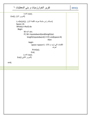 2013 تقر رٌ الخوارزم اٌت و بنى المعط اٌت 1 
l:=l^.next; 
End;( المرور الاول ) 
L:=Dic[ch];( امساك راس سلسلة حرف الكلمة الاول ) 
Space:=0; 
While(L<>Null) do 
Begin 
W:=L^.str; 
If ( W> Inputedword)and(length(w)- 
length(Inputedword) <=3 ) and(space<4) 
then 
begin 
space:=space+1 الكلمات الت تز دٌ ب ثلاث 
احرف 
Print(w); 
End; 
L:=l^.next; 
End;( المرور الثان ) 
end; 
 