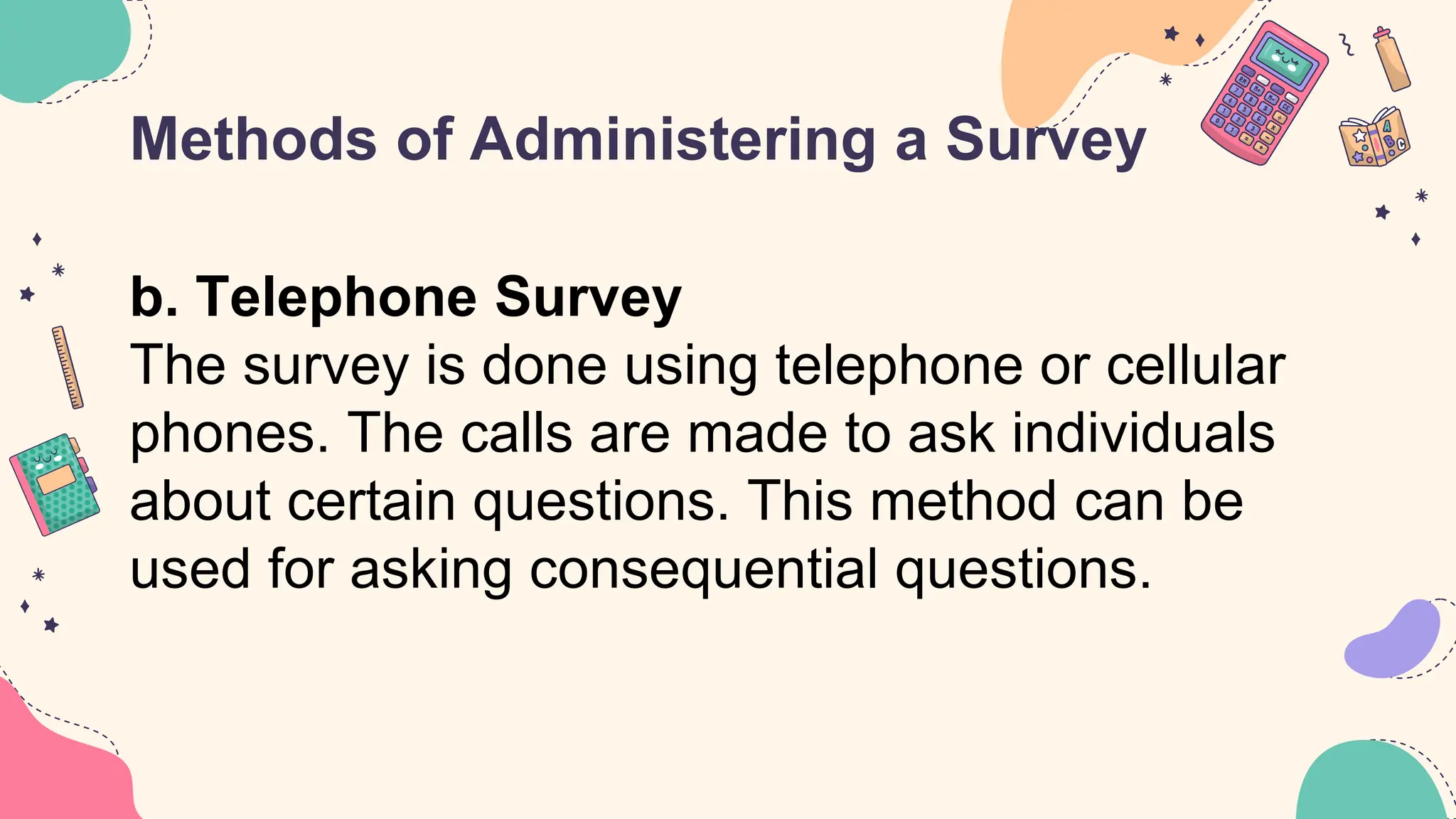 Methods of Administering a Survey
b. Telephone Survey
The survey is done using telephone or cellular
phones. The calls are made to ask individuals
about certain questions. This method can be
used for asking consequential questions.
 