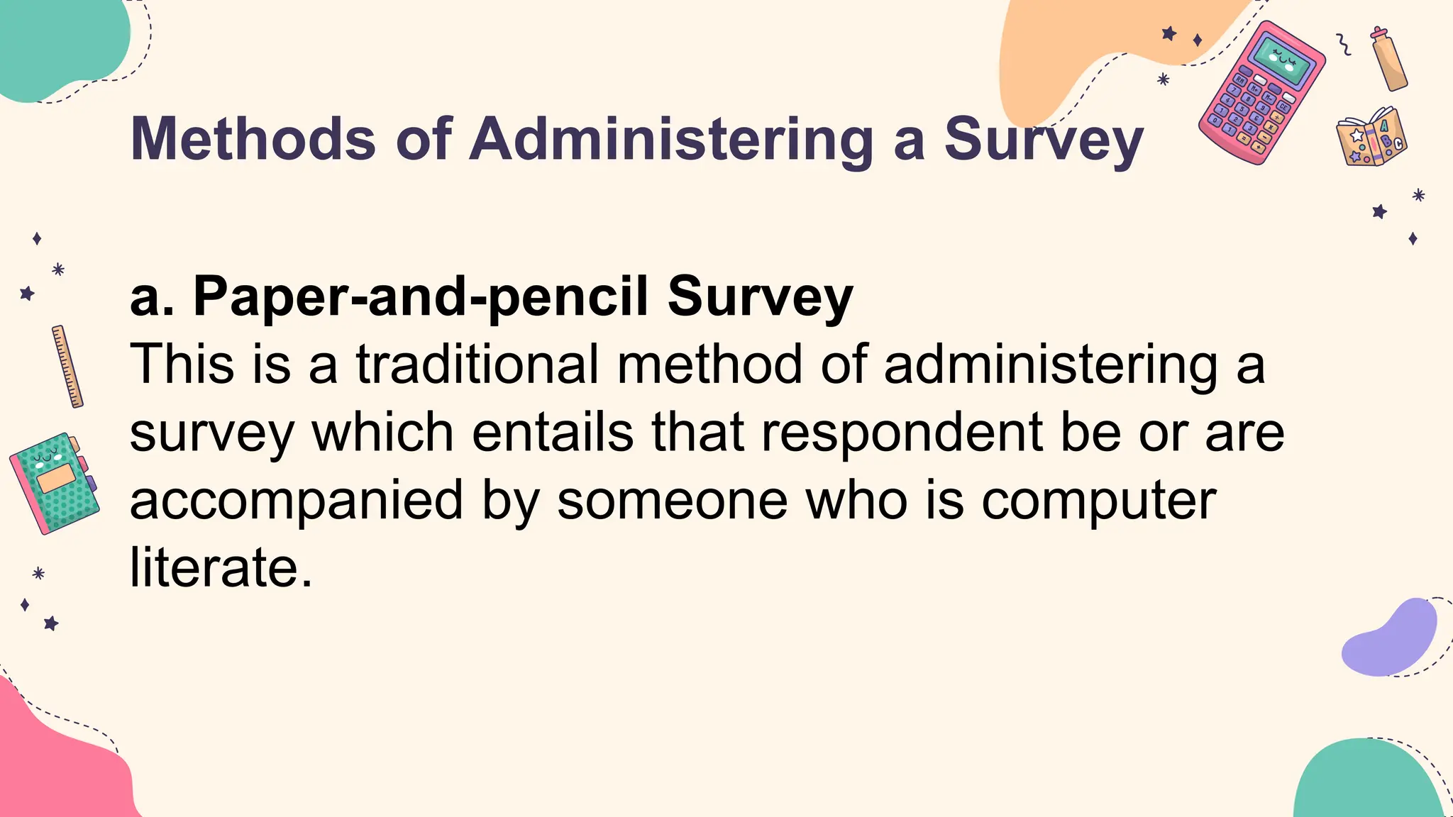 Methods of Administering a Survey
a. Paper-and-pencil Survey
This is a traditional method of administering a
survey which entails that respondent be or are
accompanied by someone who is computer
literate.
 