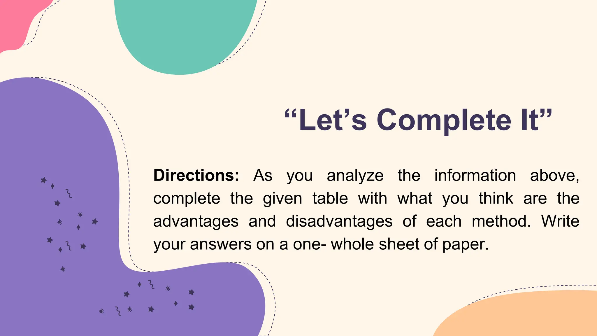 “Let’s Complete It”
Directions: As you analyze the information above,
complete the given table with what you think are the
advantages and disadvantages of each method. Write
your answers on a one- whole sheet of paper.
 