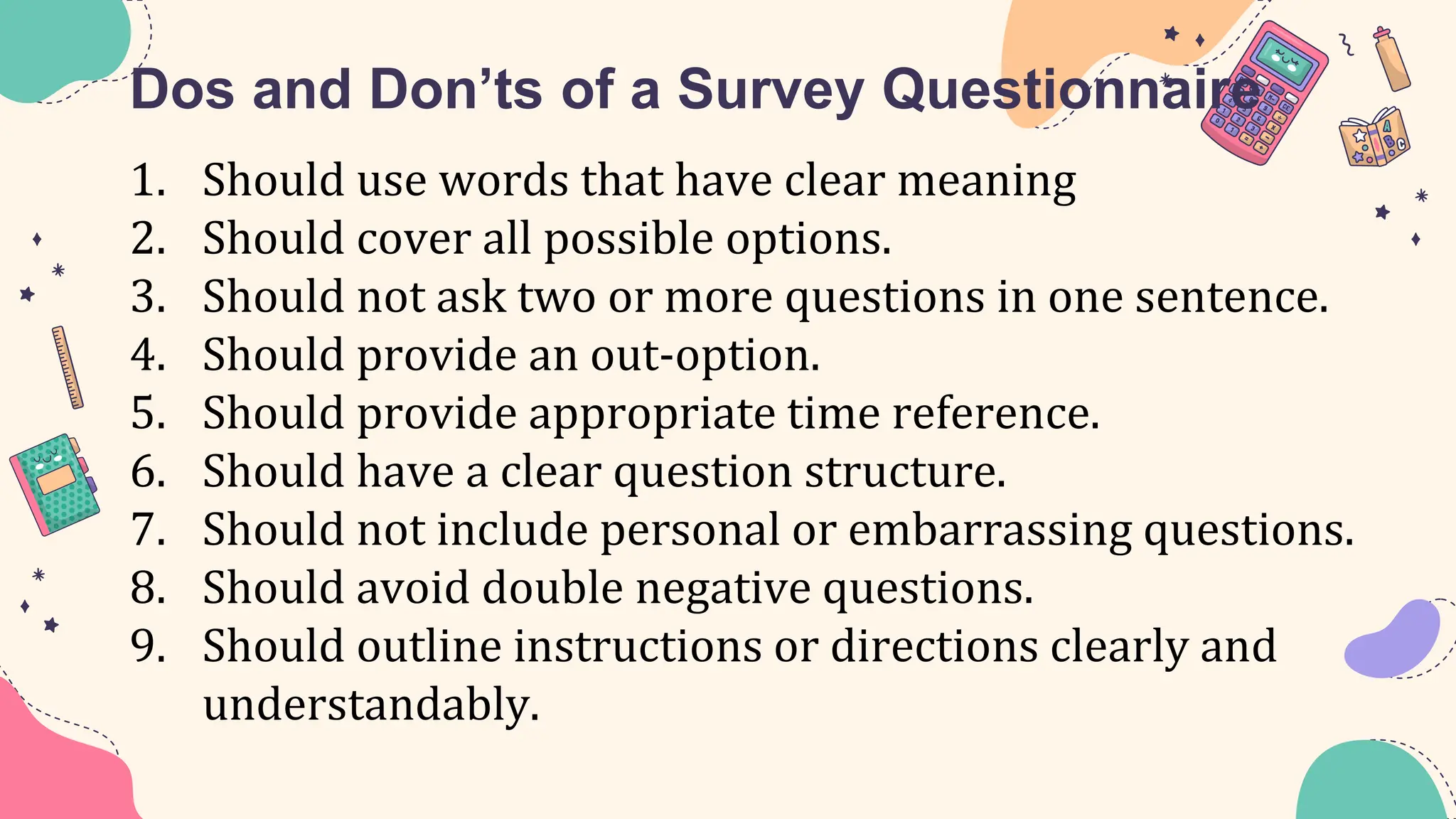 Dos and Don’ts of a Survey Questionnaire
1. Should use words that have clear meaning
2. Should cover all possible options.
3. Should not ask two or more questions in one sentence.
4. Should provide an out-option.
5. Should provide appropriate time reference.
6. Should have a clear question structure.
7. Should not include personal or embarrassing questions.
8. Should avoid double negative questions.
9. Should outline instructions or directions clearly and
understandably.
 