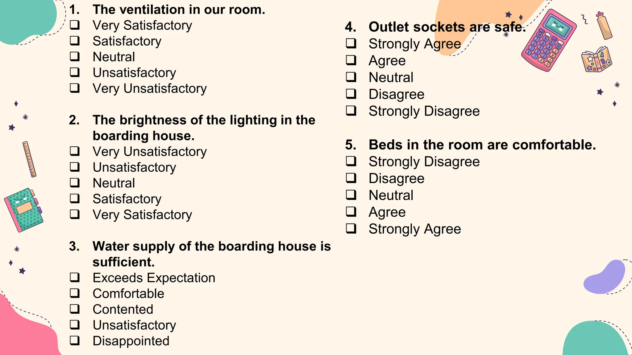 1. The ventilation in our room.
 Very Satisfactory
 Satisfactory
 Neutral
 Unsatisfactory
 Very Unsatisfactory
2. The brightness of the lighting in the
boarding house.
 Very Unsatisfactory
 Unsatisfactory
 Neutral
 Satisfactory
 Very Satisfactory
3. Water supply of the boarding house is
sufficient.
 Exceeds Expectation
 Comfortable
 Contented
 Unsatisfactory
 Disappointed
4. Outlet sockets are safe.
 Strongly Agree
 Agree
 Neutral
 Disagree
 Strongly Disagree
5. Beds in the room are comfortable.
 Strongly Disagree
 Disagree
 Neutral
 Agree
 Strongly Agree
 
