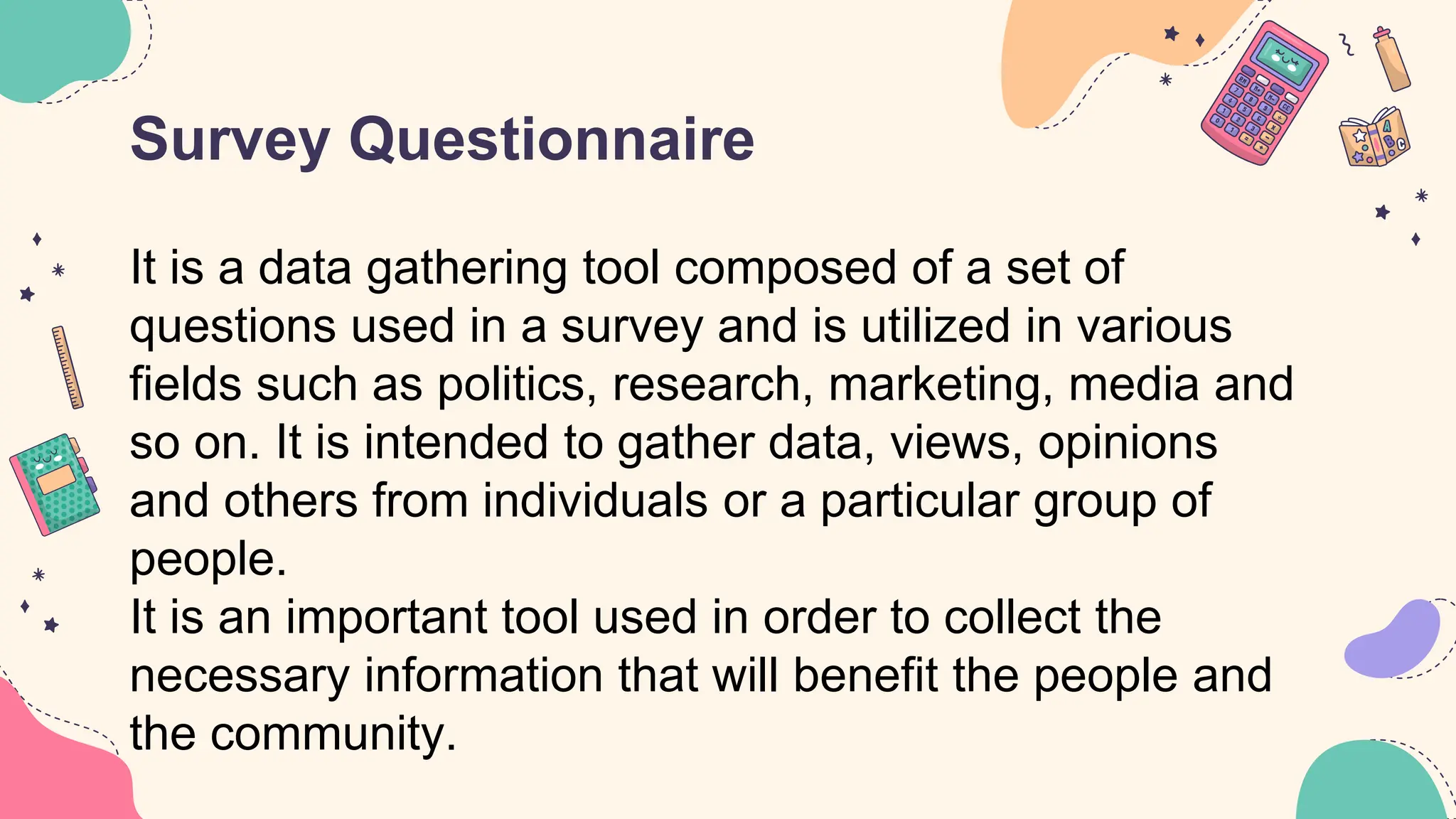 Survey Questionnaire
It is a data gathering tool composed of a set of
questions used in a survey and is utilized in various
fields such as politics, research, marketing, media and
so on. It is intended to gather data, views, opinions
and others from individuals or a particular group of
people.
It is an important tool used in order to collect the
necessary information that will benefit the people and
the community.
 