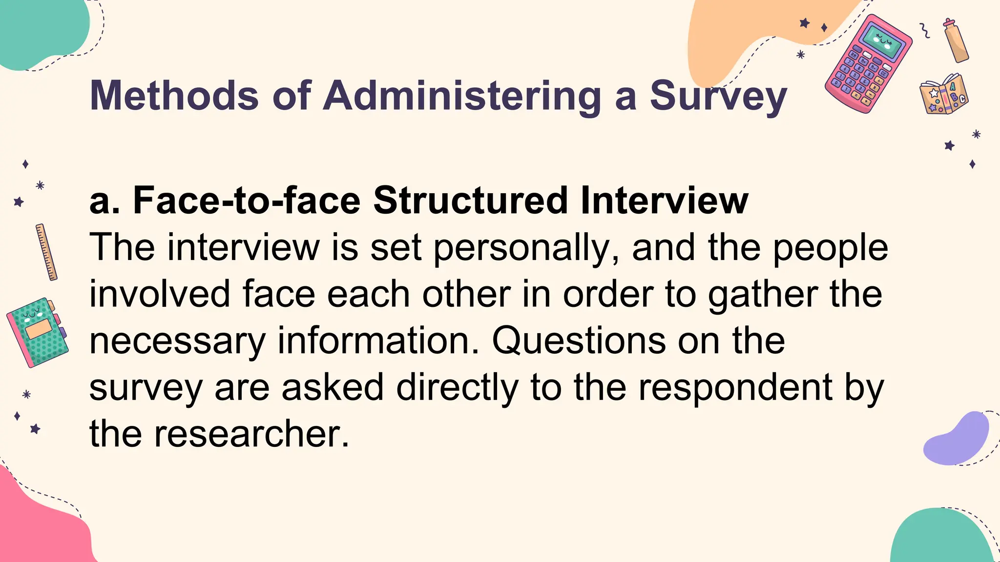 Methods of Administering a Survey
a. Face-to-face Structured Interview
The interview is set personally, and the people
involved face each other in order to gather the
necessary information. Questions on the
survey are asked directly to the respondent by
the researcher.
 