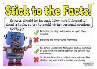 Reports should be factual. They give information
about a topic, so try to avoid giving personal opinions.
www.teachingpacks.co.uk
Images: © ThinkStock
©
Dolphins can stay under water for up to ﬁfteen
minutes.
Dolphins are my favourite mammals.
St. John’s School has 450 pupils and 50 members
of staff. Children attend between the ages of four
and eleven.
St. John’s School is a brilliant place to learn. The
children are kind and the teachers are funny.
 