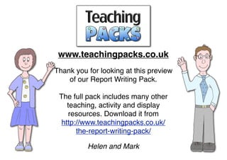 www.teachingpacks.co.uk
Thank you for looking at this preview
of our Report Writing Pack.
The full pack includes many other
teaching, activity and display
resources. Download it from
http://www.teachingpacks.co.uk/
the-report-writing-pack/
Helen and Mark
 