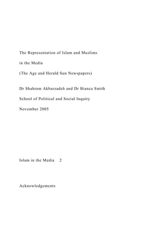 The Representation of Islam and Muslims
in the Media
(The Age and Herald Sun Newspapers)
Dr Shahram Akbarzadeh and Dr Bianca Smith
School of Political and Social Inquiry
November 2005
Islam in the Media 2
Acknowledgements
 
