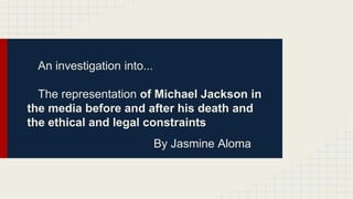 An investigation into...
The representation of Michael Jackson in
the media before and after his death and
the ethical and legal constraints
By Jasmine Aloma
 