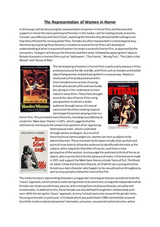 The Representation of Women in Horror
In thisessayI will be discussingthe representationof womeninhorrorfilmsandtheoriesthat
supportor refute the classicportrayal of femalesinthe media.Iwill be lookingcloselyatJeremy
Tunstall,LauraMulveyand Carol Clover,exploringthe theoriestheydevisedwhile lookingtosee
howtheyeffectedthe consequential films.Femalesare oftenrepresentedinastereotypical way,
therefore byexploringthesetheoriesinrelationtoseveral horrorfilmsIwill developan
understandingof whatisrequiredof womentocreate asuccessful horrorfilm, asapprovedbythe
consumers.TobeginI will discussthe theoristsandtheirwork,followedbyapplyingtheirideasto
female charactersinhorrorsfilmssuchas ‘Halloween’,‘The Crazies’,‘WrongTurn’, ‘The Cabininthe
Woods’and ‘House of Wax’.
The stereotypingof womeninhorrorfilmsisparticularlyobviousinfilms
producedaroundthe 50s and 60s, withfilmssuchas VoodooandEyeball
objectifyingwomenandportrayingtheminasexual way.However,
nearlyeveryfilmproducedaroundthis
time includedsome versionof young
female whowouldsufferandeventually
die,doingsoinher underwearoreven
nakedinsome films.These filmsbrought
aroundthe ideaof horror filmsusing
youngwomentoattract a wider
audience throughscenesof asexual
nature and therefore creatingatypical
stereotype forwomenplayingarole ina
horror film.Thisprompted manytheorists,including LauraMulveyto
create her ‘Male Gaze Theory’in1971, which suggeststhatthe
commercial cinemaputsthe viewerintoapositionof an‘appraising
heterosexual male’,whichisachieved
throughcamera strategies.Asaresultof
these technical cameraanglesetc.womenare seenasobjectstobe
admiredbymen.These cinematictechniquesinclude close upshotsand
pointof viewshotsto allow the audience toidentifywiththe male asthe
subject,while longshotsthatoftentiltupare usedfroma male
persepctive of the woman,toencourage the audience tothinkof heras an
object, whoispurelythere forthe pleasure of males.Filmsthatwere made
in1971 and supportthe Male Gaze theoryinclude Twinsof Evil,The Blood
on Satan’sClaw and CountessDracula, all of whichuse a youngattractive
female asa maincharacter whohappento be sexuallyactive throughoutas
well asonlypartiallyclothedformostof the film.
The mediahas beenrepresentingcharactersusinggenderstereotypesthatare consideredtobe the
‘classic’approach,whichcontainsmalesbeingshowntobe dominant,strongandindependentwhile
femalesare shownassubmissve,passive,withastrongfocusonphysical beauty,sexualityand
emotionality.Inadditiontothis,these femalesare alsodefinedthroughtheirrelationshipswith
men.Withthisbeingthe ‘classic’ approach,JeremyTuntsall wentontoresearchthe genderroles,
focusingonfemalesinparticular.Inhisbookwhichwaspublishedin1983 claimedthatresearch
foundthe mediaemphasisedwomen’sdomestic,consumer,sexualandmartial activities,where
 