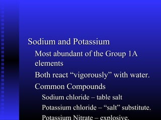 Sodium and Potassium
 Most abundant of the Group 1A
 elements
 Both react “vigorously” with water.
 Common Compounds
   Sodium chloride – table salt
   Potassium chloride – “salt” substitute.
 