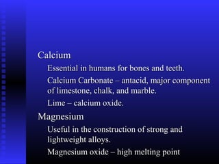 Calcium
  Essential in humans for bones and teeth.
  Calcium Carbonate – antacid, major component
  of limestone, chalk, and marble.
  Lime – calcium oxide.
Magnesium
  Useful in the construction of strong and
  lightweight alloys.
  Magnesium oxide – high melting point
 