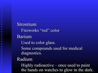 Strontium
 Fireworks “red” color
Barium
 Used to color glass.
 Some compounds used for medical
 diagnostics.
Radium
 Highly radioactive – once used to paint
 the hands on watches to glow in the dark.
 