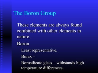 The Boron Group
 These elements are always found
 combined with other elements in
 nature.
 Boron
   Least representative.
   Borax –
   Borosilicate glass – withstands high
   temperature differences.
 
